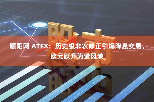 顺阳网 ATFX：历史级非农修正引爆降息交易，欧元跃升为避风港