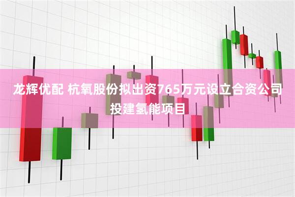 龙辉优配 杭氧股份拟出资765万元设立合资公司投建氢能项目