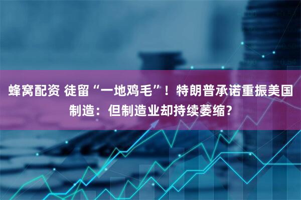蜂窝配资 徒留“一地鸡毛”！特朗普承诺重振美国制造：但制造业却持续萎缩？