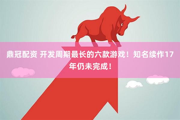 鼎冠配资 开发周期最长的六款游戏！知名续作17年仍未完成！