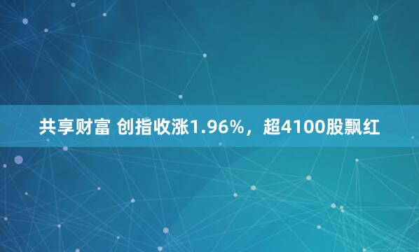 共享财富 创指收涨1.96%，超4100股飘红