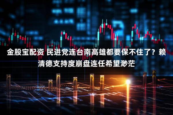 金股宝配资 民进党连台南高雄都要保不住了？赖清德支持度崩盘连任希望渺茫
