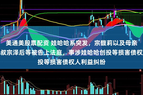 美通美股票配资 娃哈哈系突发，宗馥莉以及母亲施幼珍、三叔宗泽后等被告上法庭，事涉娃哈哈创投等损害债权人利益纠纷