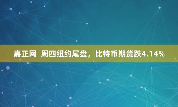 嘉正网  周四纽约尾盘，比特币期货跌4.14%