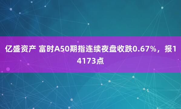 亿盛资产 富时A50期指连续夜盘收跌0.67%，报14173点