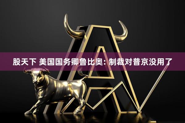 股天下 美国国务卿鲁比奥: 制裁对普京没用了