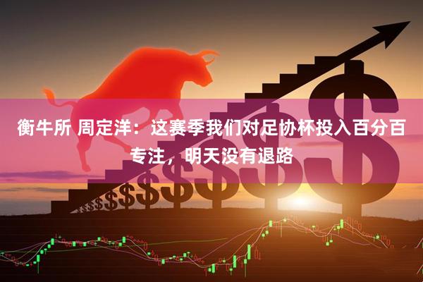 衡牛所 周定洋：这赛季我们对足协杯投入百分百专注，明天没有退路