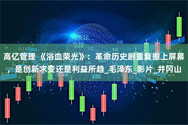 高亿管理 《浴血荣光》：革命历史剧重复搬上屏幕，是创新求变还是利益所趋_毛泽东_影片_井冈山