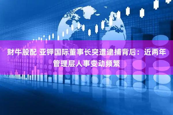 财牛股配 亚钾国际董事长突遭逮捕背后：近两年管理层人事变动频繁
