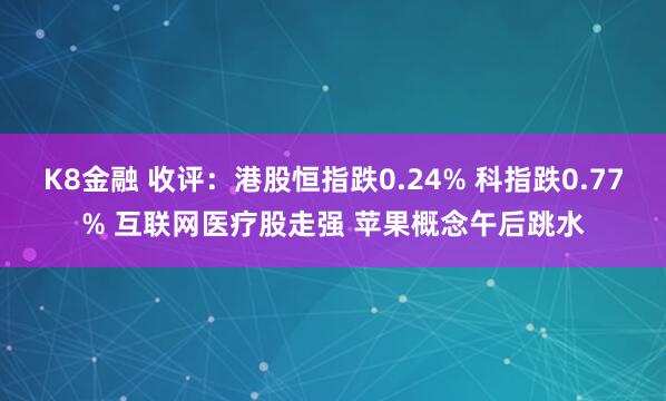 K8金融 收评：港股恒指跌0.24% 科指跌0.77% 互联网医疗股走强 苹果概念午后跳水