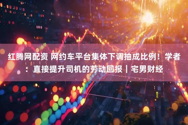 红腾网配资 网约车平台集体下调抽成比例！学者：直接提升司机的劳动回报｜宅男财经