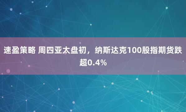 速盈策略 周四亚太盘初，纳斯达克100股指期货跌超0.4%