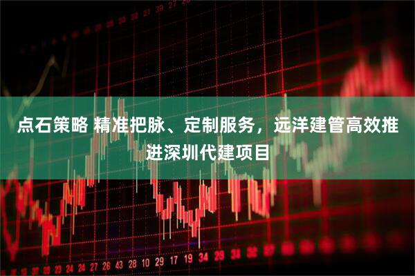 点石策略 精准把脉、定制服务，远洋建管高效推进深圳代建项目