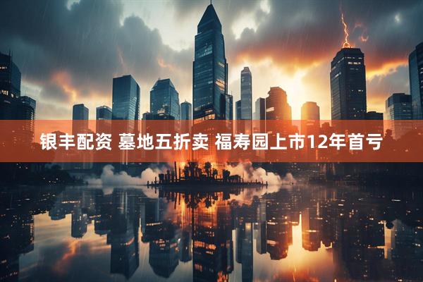 银丰配资 墓地五折卖 福寿园上市12年首亏