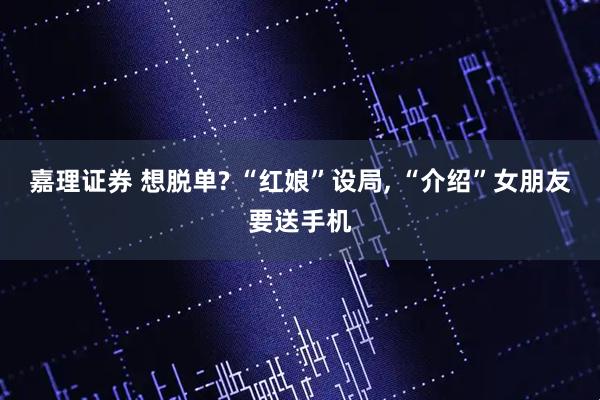嘉理证券 想脱单? “红娘”设局, “介绍”女朋友要送手机