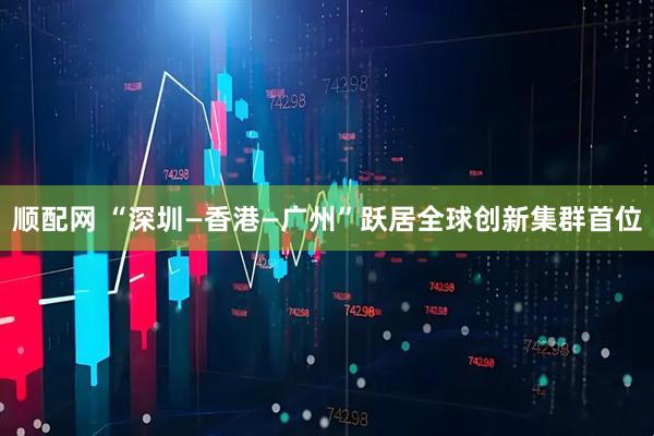 顺配网 “深圳—香港—广州”跃居全球创新集群首位