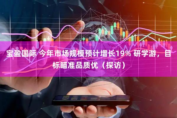 宝盈国际 今年市场规模预计增长19% 研学游，目标瞄准品质优（探访）