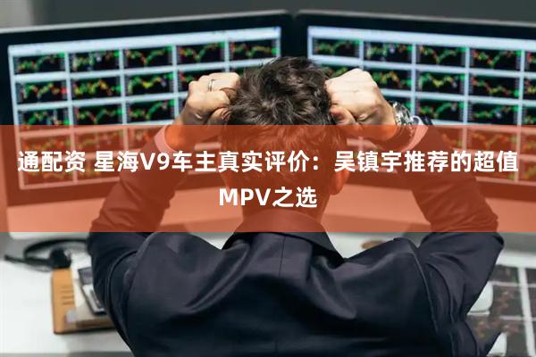 通配资 星海V9车主真实评价：吴镇宇推荐的超值MPV之选