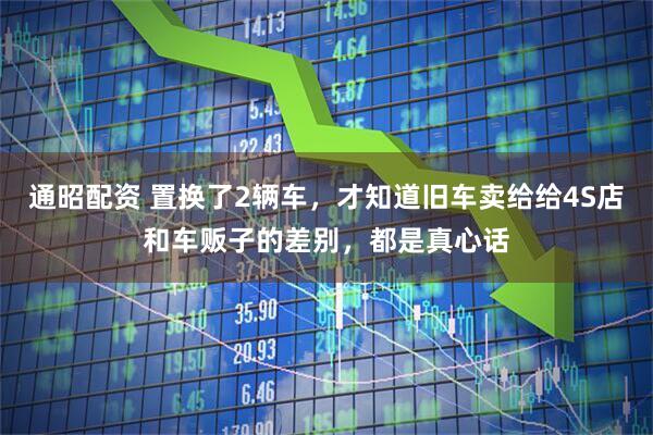 通昭配资 置换了2辆车，才知道旧车卖给给4S店和车贩子的差别，都是真心话