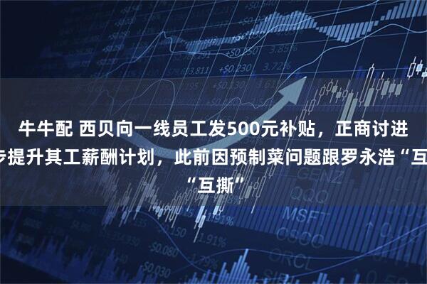 牛牛配 西贝向一线员工发500元补贴，正商讨进一步提升其工薪酬计划，此前因预制菜问题跟罗永浩“互撕”