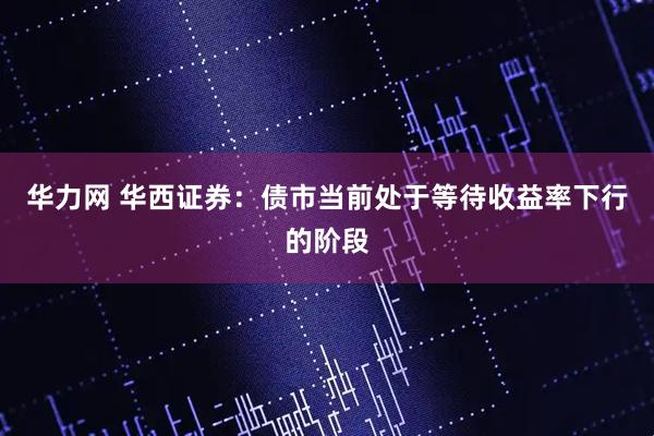 华力网 华西证券：债市当前处于等待收益率下行的阶段
