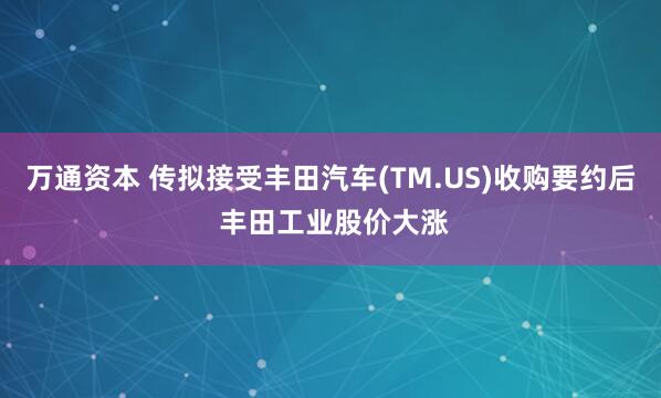 万通资本 传拟接受丰田汽车(TM.US)收购要约后 丰田工业股价大涨