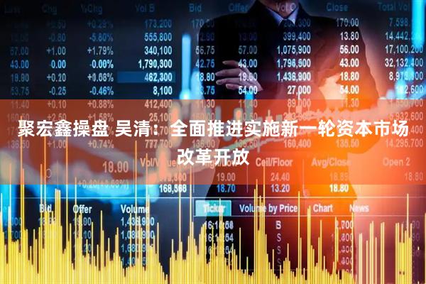 聚宏鑫操盘 吴清：全面推进实施新一轮资本市场改革开放