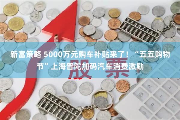新富策略 5000万元购车补贴来了！“五五购物节”上海普陀加码汽车消费激励
