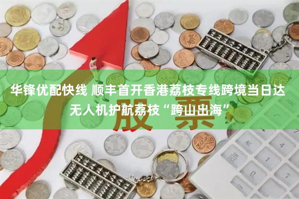 华锋优配快线 顺丰首开香港荔枝专线跨境当日达 无人机护航荔枝“跨山出海”