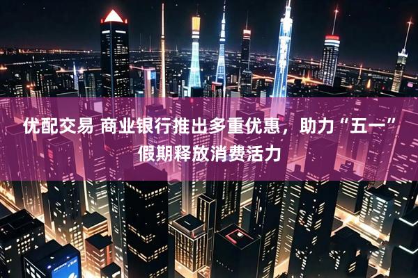 优配交易 商业银行推出多重优惠，助力“五一”假期释放消费活力