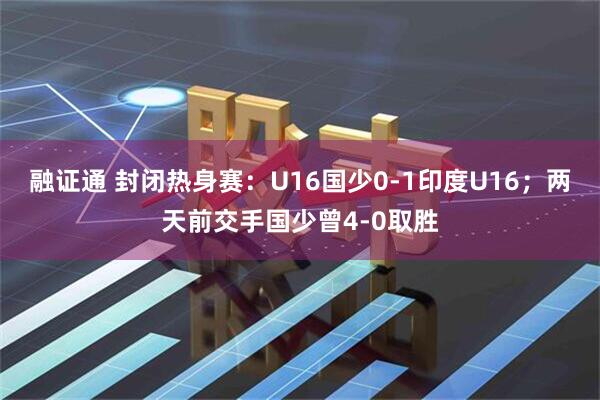 融证通 封闭热身赛：U16国少0-1印度U16；两天前交手国少曾4-0取胜