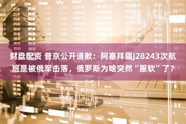 财盘配资 普京公开道歉：阿塞拜疆J28243次航班是被俄军击落，俄罗斯为啥突然“服软”了？