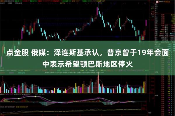 点金股 俄媒：泽连斯基承认，普京曾于19年会面中表示希望顿巴斯地区停火